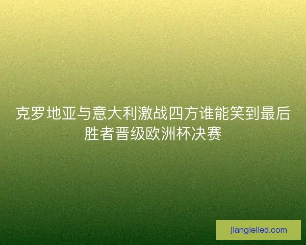 克罗地亚与意大利激战四方谁能笑到最后胜者晋级欧洲杯决赛