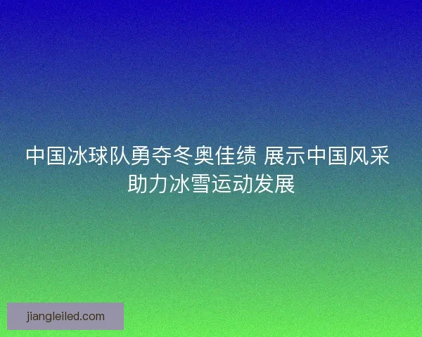 中国冰球队勇夺冬奥佳绩 展示中国风采 助力冰雪运动发展