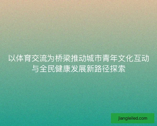 以体育交流为桥梁推动城市青年文化互动与全民健康发展新路径探索