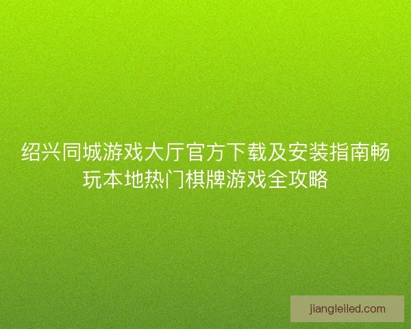 绍兴同城游戏大厅官方下载及安装指南畅玩本地热门棋牌游戏全攻略