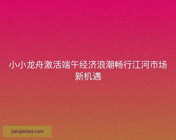小小龙舟激活端午经济浪潮畅行江河市场新机遇