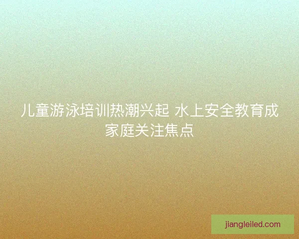 儿童游泳培训热潮兴起 水上安全教育成家庭关注焦点
