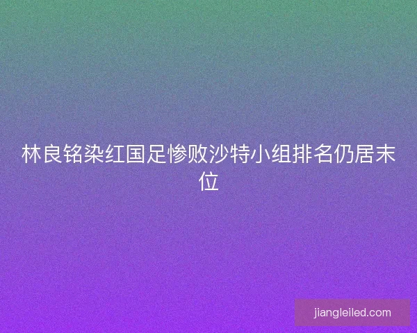 林良铭染红国足惨败沙特小组排名仍居末位